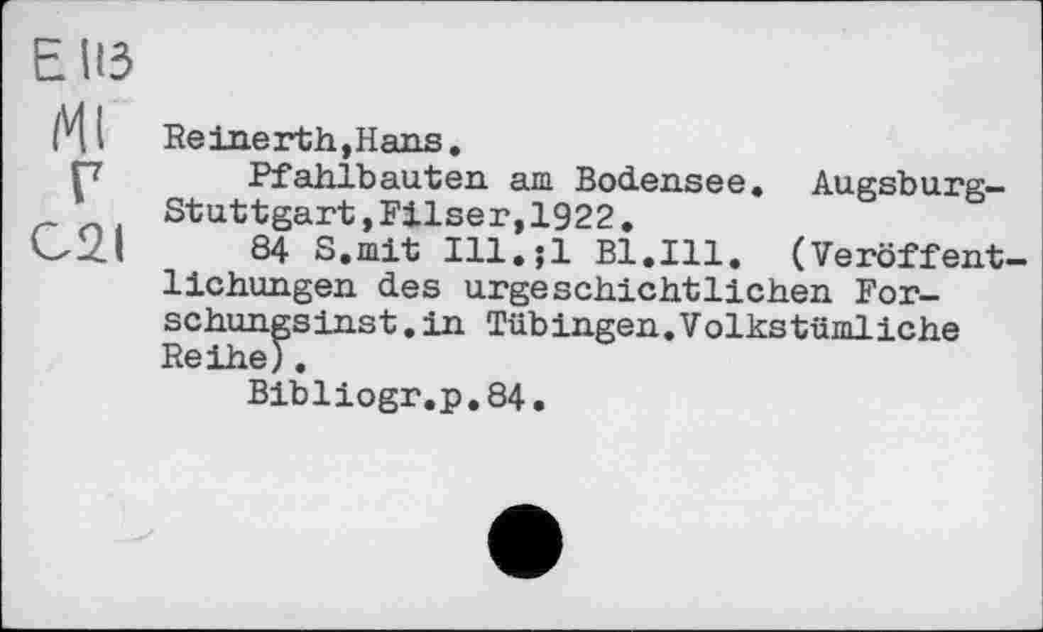 ﻿Е ИЗ
Ml Re inert h, Hans.
Г7 Pfahlbauten am Bodensee. Augsburg-Stuttgart,Filser,1922,
<✓-2.1	84 S.mit Ill.;l Bl.Ill. (Veröffent-
lichungen des urgeschichtlichen For-schungsinst.in Tübingen.Volkstümliche Reihe).
Bibliogr.p.84.